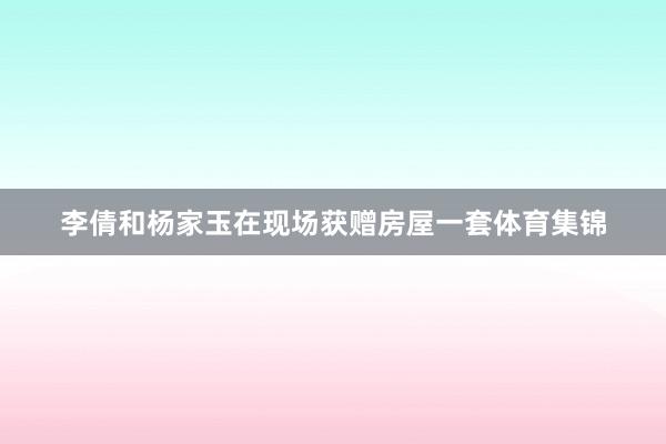 李倩和杨家玉在现场获赠房屋一套体育集锦