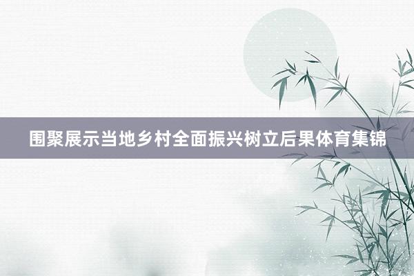 围聚展示当地乡村全面振兴树立后果体育集锦