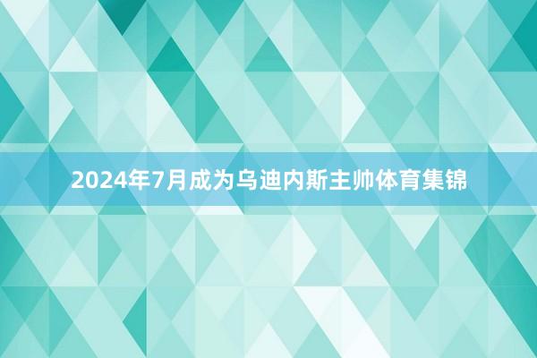 2024年7月成为乌迪内斯主帅体育集锦