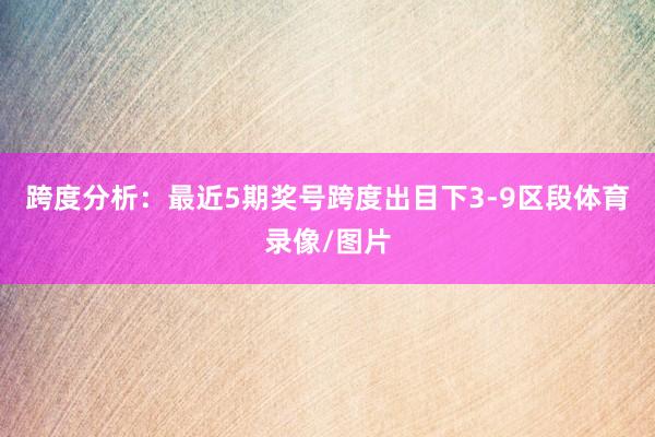 跨度分析：最近5期奖号跨度出目下3-9区段体育录像/图片