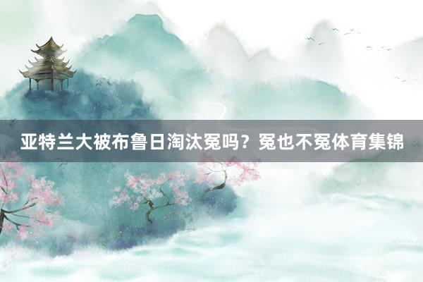 亚特兰大被布鲁日淘汰冤吗？冤也不冤体育集锦
