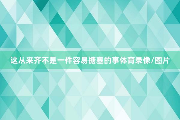 这从来齐不是一件容易搪塞的事体育录像/图片