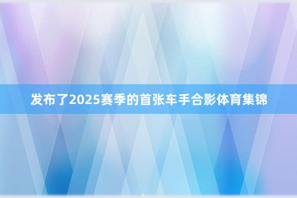 发布了2025赛季的首张车手合影体育集锦