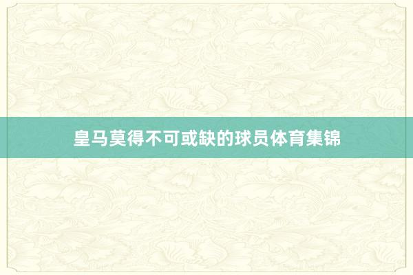 皇马莫得不可或缺的球员体育集锦