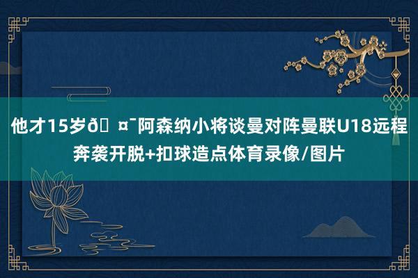 他才15岁🤯阿森纳小将谈曼对阵曼联U18远程奔袭开脱+扣球造点体育录像/图片