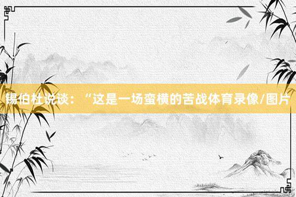 锡伯杜说谈：“这是一场蛮横的苦战体育录像/图片