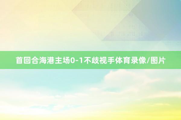 首回合海港主场0-1不歧视手体育录像/图片